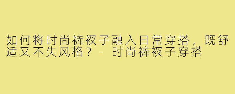 如何将时尚裤衩子融入日常穿搭,既舒适又不失风格?-时尚裤衩子穿搭