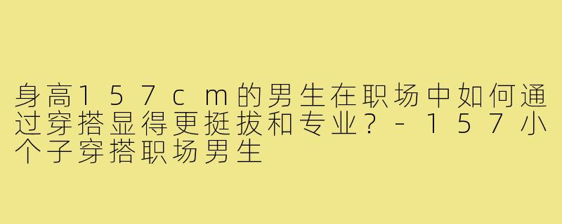 身高157cm的男生在职场中如何通过穿搭显得更挺拔和专业？-157小个子穿搭职场男生