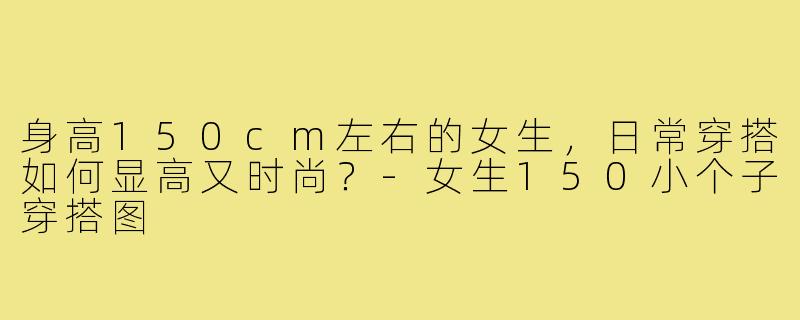 身高150cm左右的女生，日常穿搭如何显高又时尚？-女生150小个子穿搭图