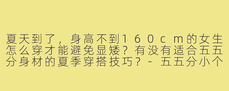 夏天到了，身高不到160cm的女生怎么穿才能避免显矮？有没有适合五五分身材的夏季穿搭技巧？-五五分小个子穿搭夏季
