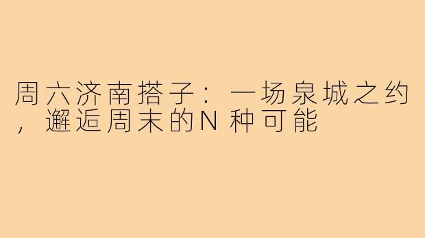 周六济南搭子：一场泉城之约，邂逅周末的N种可能