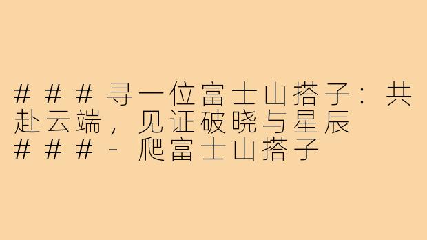 ###寻一位富士山搭子：共赴云端，见证破晓与星辰

###-爬富士山搭子