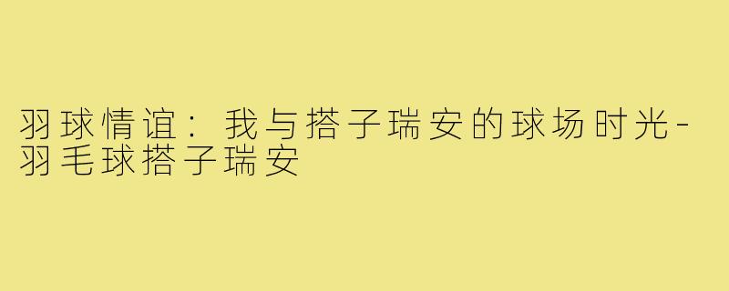 羽球情谊：我与搭子瑞安的球场时光-羽毛球搭子瑞安