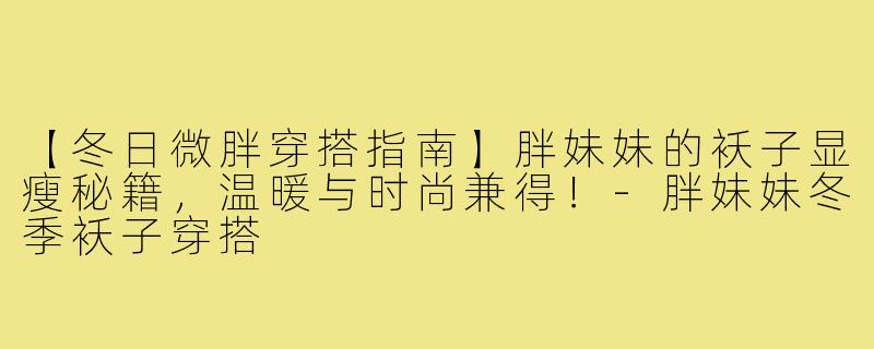 【冬日微胖穿搭指南】胖妹妹的袄子显瘦秘籍，温暖与时尚兼得！-胖妹妹冬季袄子穿搭
