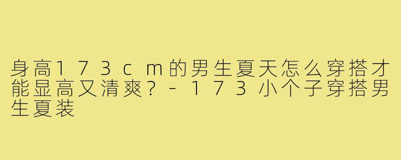 身高173cm的男生夏天怎么穿搭才能显高又清爽?-173小个子穿搭男生夏装