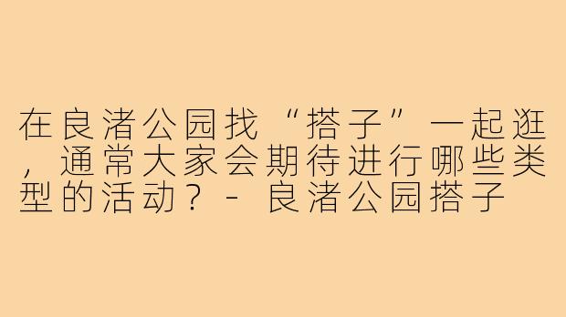 在良渚公园找“搭子”一起逛,通常大家会期待进行哪些类型的活动?-良渚公园搭子