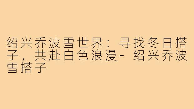 绍兴乔波雪世界：寻找冬日搭子，共赴白色浪漫-绍兴乔波雪搭子