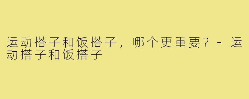 运动搭子和饭搭子,哪个更重要?-运动搭子和饭搭子