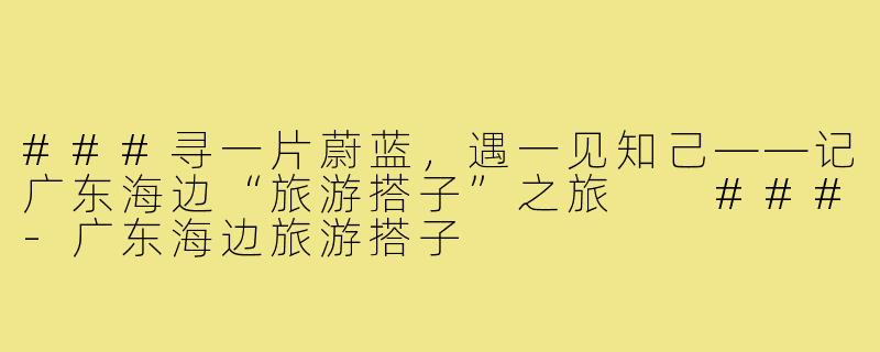 ###寻一片蔚蓝，遇一见知己——记广东海边“旅游搭子”之旅

###-广东海边旅游搭子