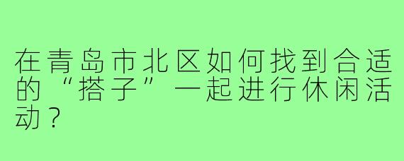 在青岛市北区如何找到合适的“搭子”一起进行休闲活动?