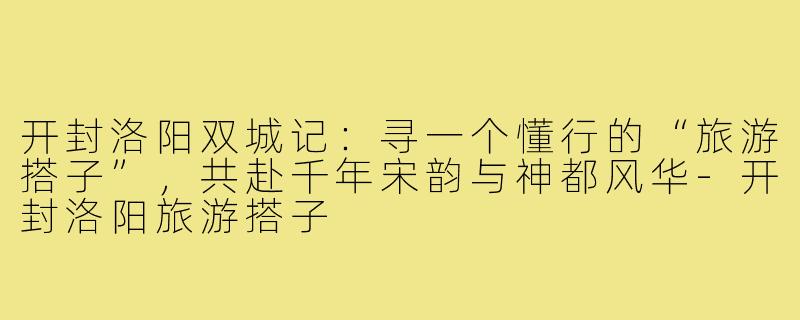 开封洛阳双城记：寻一个懂行的“旅游搭子”，共赴千年宋韵与神都风华-开封洛阳旅游搭子