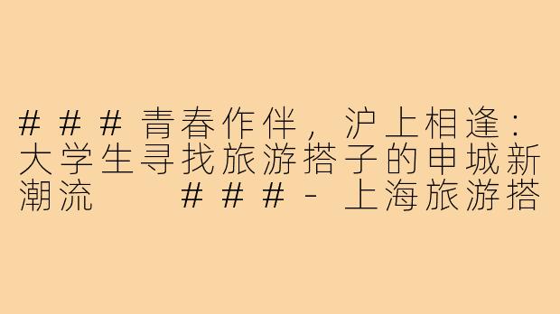 ###青春作伴，沪上相逢：大学生寻找旅游搭子的申城新潮流

###-上海旅游搭子大学生