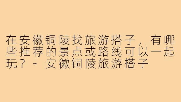 在安徽铜陵找旅游搭子，有哪些推荐的景点或路线可以一起玩？-安徽铜陵旅游搭子