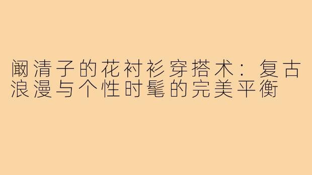 阚清子的花衬衫穿搭术：复古浪漫与个性时髦的完美平衡