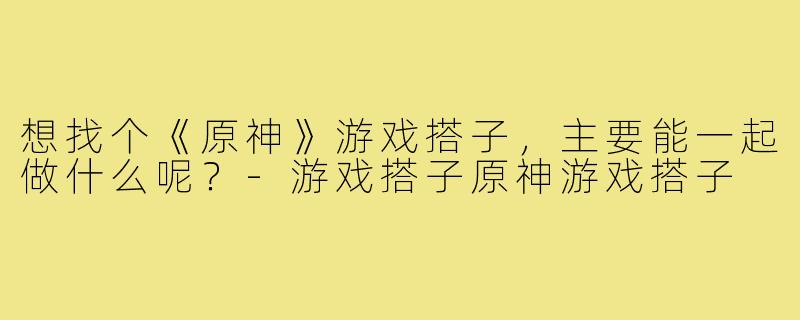 想找个《原神》游戏搭子,主要能一起做什么呢?-游戏搭子原神游戏搭子