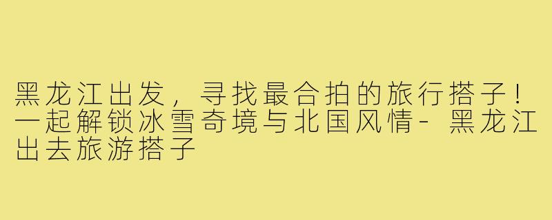 黑龙江出发，寻找最合拍的旅行搭子！一起解锁冰雪奇境与北国风情-黑龙江出去旅游搭子