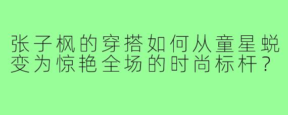 张子枫的穿搭如何从童星蜕变为惊艳全场的时尚标杆?