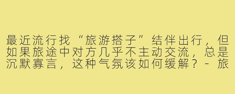 最近流行找“旅游搭子”结伴出行，但如果旅途中对方几乎不主动交流，总是沉默寡言，这种气氛该如何缓解？-旅游搭子不说话