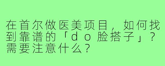 在首尔做医美项目,如何找到靠谱的「do脸搭子」?需要注意什么?