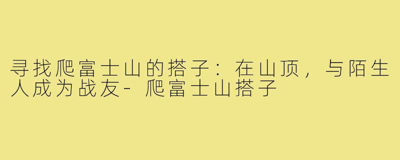 寻找爬富士山的搭子：在山顶，与陌生人成为战友-爬富士山搭子