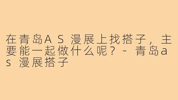 在青岛AS漫展上找搭子，主要能一起做什么呢？-青岛as漫展搭子