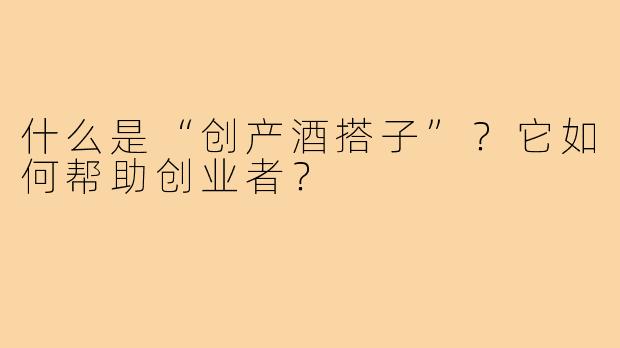 什么是“创产酒搭子”?它如何帮助创业者?