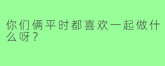 你们俩平时都喜欢一起做什么呀？