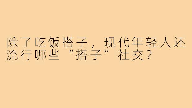 除了吃饭搭子,现代年轻人还流行哪些“搭子”社交?