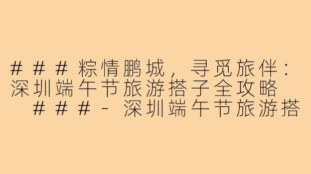 ###粽情鹏城，寻觅旅伴：深圳端午节旅游搭子全攻略

###-深圳端午节旅游搭子