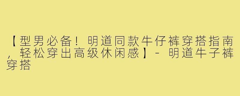 【型男必备！明道同款牛仔裤穿搭指南，轻松穿出高级休闲感】-明道牛子裤穿搭