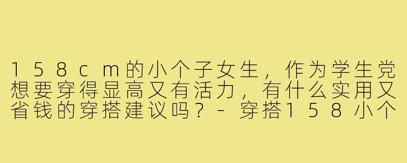 158cm的小个子女生,作为学生党想要穿得显高又有活力,有什么实用又省钱的穿搭建议吗?-穿搭158小个子学生女