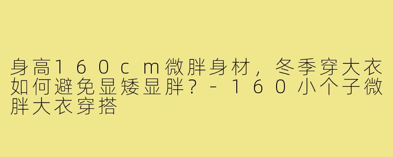 身高160cm微胖身材,冬季穿大衣如何避免显矮显胖?-160小个子微胖大衣穿搭