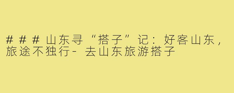 ###山东寻“搭子”记：好客山东，旅途不独行-去山东旅游搭子
