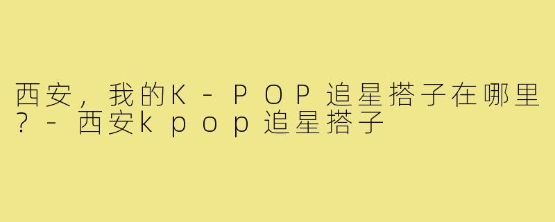 西安，我的K-POP追星搭子在哪里？-西安kpop追星搭子