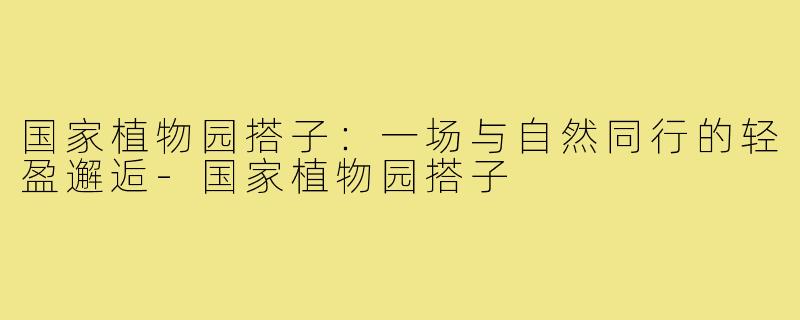 国家植物园搭子：一场与自然同行的轻盈邂逅-国家植物园搭子