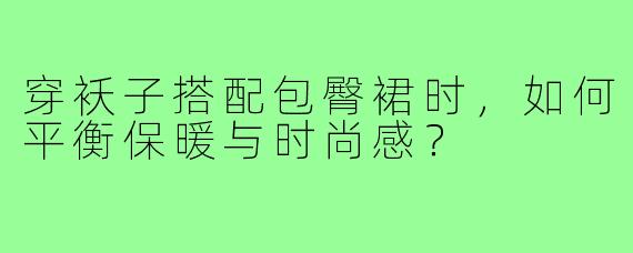 穿袄子搭配包臀裙时,如何平衡保暖与时尚感?