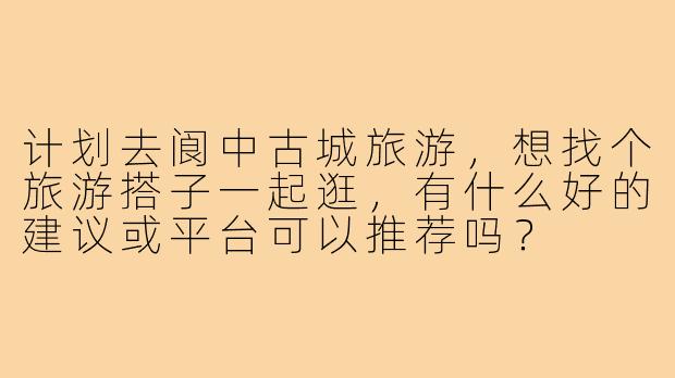 计划去阆中古城旅游,想找个旅游搭子一起逛,有什么好的建议或平台可以推荐吗?