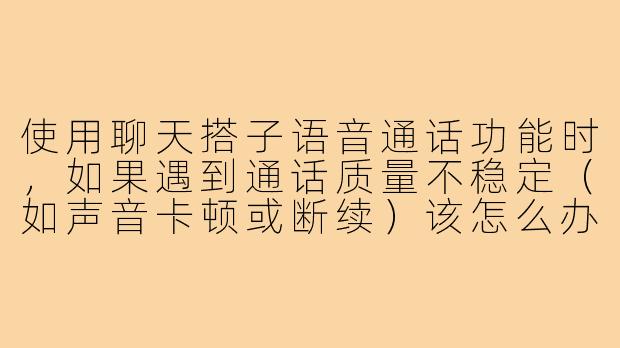 使用聊天搭子语音通话功能时，如果遇到通话质量不稳定（如声音卡顿或断续）该怎么办？-聊天搭子语音通话
