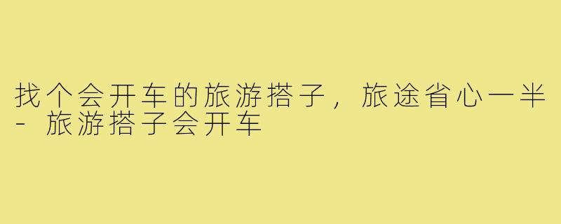 找个会开车的旅游搭子，旅途省心一半-旅游搭子会开车