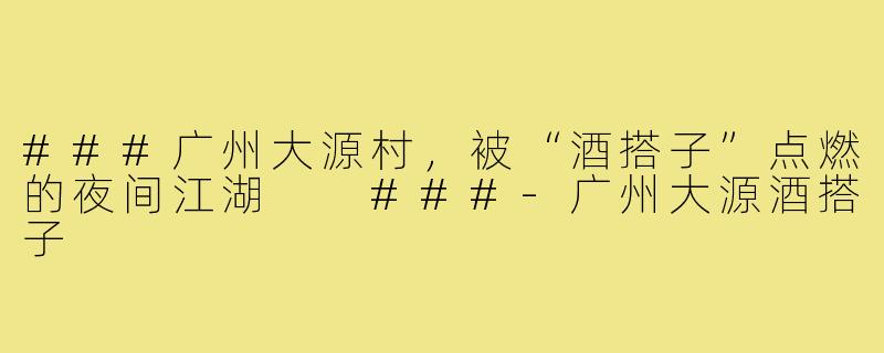 ###广州大源村，被“酒搭子”点燃的夜间江湖

###-广州大源酒搭子