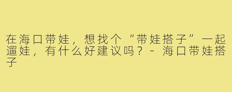 在海口带娃，想找个“带娃搭子”一起遛娃，有什么好建议吗？-海口带娃搭子