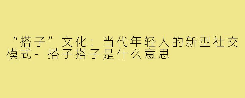 “搭子”文化：当代年轻人的新型社交模式-搭子搭子是什么意思
