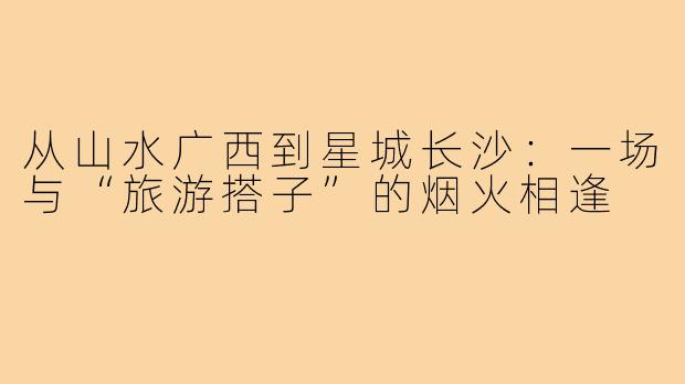 从山水广西到星城长沙：一场与“旅游搭子”的烟火相逢