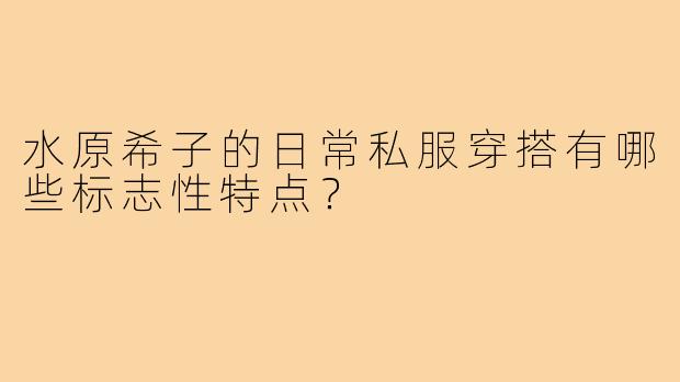 水原希子的日常私服穿搭有哪些标志性特点？