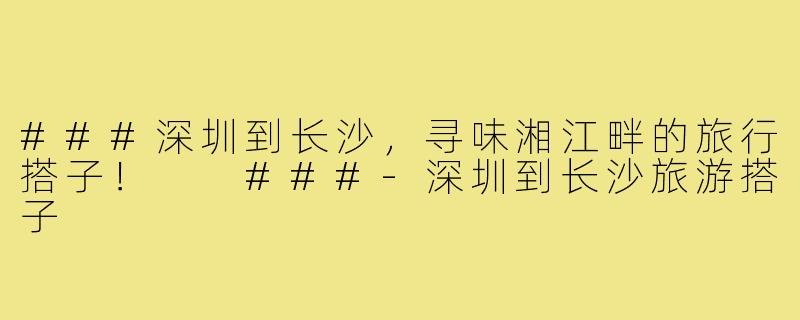 ###深圳到长沙，寻味湘江畔的旅行搭子！

###-深圳到长沙旅游搭子