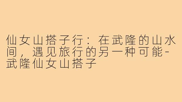 仙女山搭子行：在武隆的山水间，遇见旅行的另一种可能-武隆仙女山搭子