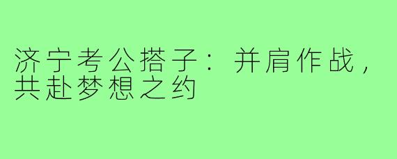 济宁考公搭子：并肩作战，共赴梦想之约
