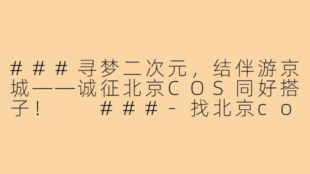 ###寻梦二次元，结伴游京城——诚征北京COS同好搭子！

###-找北京cos搭子