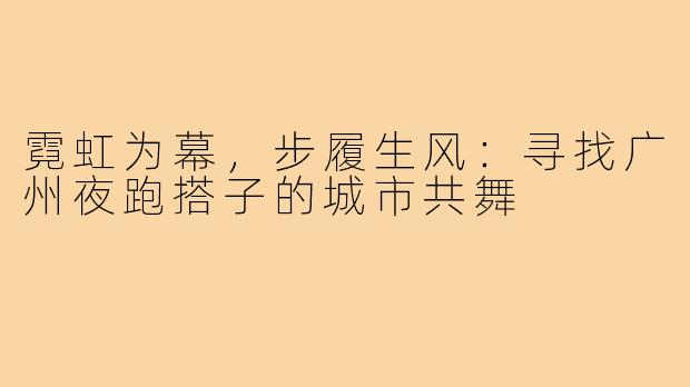 霓虹为幕，步履生风：寻找广州夜跑搭子的城市共舞