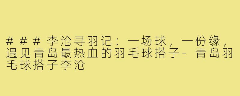 ###李沧寻羽记：一场球，一份缘，遇见青岛最热血的羽毛球搭子-青岛羽毛球搭子李沧